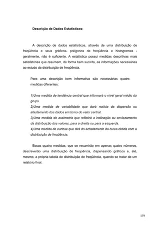 Descrição de Dados Estatísticos:
A descrição de dados estatísticos, através de uma distribuição de
freqüência e seus gráficos- polígonos de freqüência e histogramas -
geralmente, não é suficiente. A estatística possui medidas descritivas mais
satisfatórias que resumem, de forma bem sucinta, as informações necessárias
ao estudo da distribuição de freqüência.
Para uma descrição bem informativa são necessárias quatro
medidas diferentes:
1)Uma medida de tendência central que informará o nível geral médio do
grupo.
2)Uma medida de variabilidade que dará notícia da dispersão ou
afastamento dos dados em torno do valor central.
3)Uma medida de assimetria que refletirá a inclinação ou enviezamento
da distribuição dos valores, para a direita ou para a esquerda.
4)Uma medida de curtose que dirá do achatamento da curva obtida com a
distribuição de freqüência.
Essas quatro medidas, que se resumirão em apenas quatro números,
descreverão uma distribuição de freqüência, dispensando gráficos e, até,
mesmo, a própria tabela de distribuição de freqüência, quando se tratar de um
relatório final.
179
 