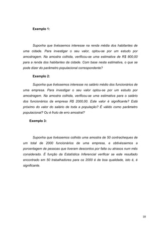 Exemplo 1:
Suponha que tivéssemos interesse na renda média dos habitantes de
uma cidade. Para investigar o seu valor, optou-se por um estudo por
amostragem. Na amostra colhida, verificou-se uma estimativa de R$ 800,00
para a renda dos habitantes da cidade. Com base nesta estimativa, o que se
pode dizer do parâmetro populacional correspondente?
Exemplo 2:
Suponha que tivéssemos interesse no salário médio dos funcionários de
uma empresa. Para investigar o seu valor optou-se por um estudo por
amostragem. Na amostra colhida, verificou-se uma estimativa para o salário
dos funcionários da empresa R$ 2000,00. Este valor é significante? Está
próximo do valor do salário de toda a população? É válido como parâmetro
populacional? Ou é fruto de erro amostral?
Exemplo 3:
Suponha que tivéssemos colhido uma amostra de 50 contracheques de
um total de 2000 funcionários de uma empresa, e obtivéssemos a
porcentagem de pessoas que tiveram descontos por falta ou atrasos num mês
considerado. É função da Estatística Inferencial verificar se este resultado
encontrado em 50 trabalhadores para os 2000 é de boa qualidade, isto é, é
significante.
18
 