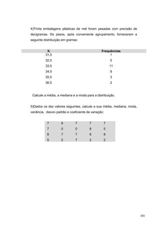 4)Trinta embalagens plásticas de mel foram pesadas com precisão de
decigramas. Os pesos, após conveniente agrupamento, forneceram a
seguinte distribuição em gramas:
Xi Frequências
31,5
32,5
33,5
34,5
35,5
36,5
1
5
11
8
3
2
Calcule a média, a mediana e a moda para a distribuição.
5)Dados os dez valores seguintes, calcule a sua média, mediana, moda,
variância, desvio padrão e coeficiente de variação:
7
7
8
5
8
0
7
2
7
0
7
7
7
8
8
2
7
5
8
2
181
 