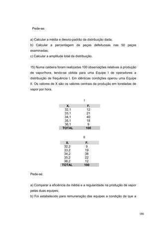 Pede-se:
a) Calcular a média e desvio-padrão da distribuição dada;
b) Calcular a percentagem de peças defeituosas nas 50 peças
examinadas;
c) Calcular a amplitude total da distribuição.
15) Numa caldeira foram realizadas 100 observações relativas à produção
de vapor/hora, tendo-se obtida para uma Equipe I de operadores a
distribuição de frequência I. Em idênticas condições operou uma Equipe
II. Os valores de X são os valores centrais da produção em toneladas de
vapor por hora.
I
Xi Fi
32,1 12
33,1 21
34,1 40
35,1 18
36,1 9
TOTAL 100
II
Xi Fi
32,2 9
33,2 19
34,2 38
35,2 22
36,2 12
TOTAL 100
Pede-se:
a) Comparar a eficiência da média e a regularidade na produção de vapor
pelas duas equipes;
b) Foi estabelecido para remuneração das equipes a condição de que a
186
 