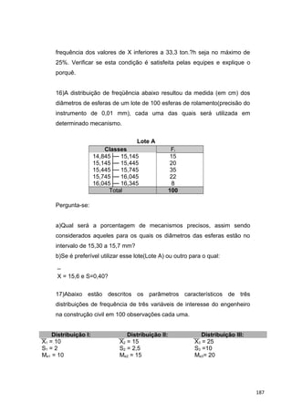 frequência dos valores de X inferiores a 33,3 ton.?h seja no máximo de
25%. Verificar se esta condição é satisfeita pelas equipes e explique o
porquê.
16)A distribuição de freqüência abaixo resultou da medida (em cm) dos
diâmetros de esferas de um lote de 100 esferas de rolamento(precisão do
instrumento de 0,01 mm), cada uma das quais será utilizada em
determinado mecanismo.
Lote A
Classes Fi
14,845├─ 15,145 15
15,145├─ 15,445 20
15,445├─ 15,745 35
15,745├─ 16,045 22
16,045├─ 16,345 8
Total 100
Pergunta-se:
a)Qual será a porcentagem de mecanismos precisos, assim sendo
considerados aqueles para os quais os diâmetros das esferas estão no
intervalo de 15,30 a 15,7 mm?
b)Se é preferível utilizar esse lote(Lote A) ou outro para o qual:
_
X = 15,6 e S=0,40?
17)Abaixo estão descritos os parâmetros característicos de três
distribuições de frequência de três variáveis de interesse do engenheiro
na construção civil em 100 observações cada uma.
Distribuição I: Distribuição II: Distribuição III:
X1 = 10 X2 = 15 X3 = 25
S1 = 2 S2 = 2,5 S3 =10
Me1 = 10 Me2 = 15 Me3= 20
187
 