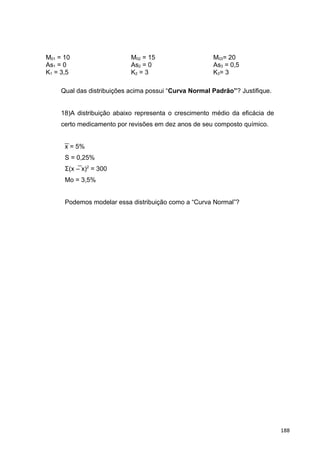 M01 = 10 M02 = 15 M03= 20
As1 = 0 As2 = 0 As3 = 0,5
K1 = 3,5 K2 = 3 K3= 3
Qual das distribuições acima possui “Curva Normal Padrão”? Justifique.
18)A distribuição abaixo representa o crescimento médio da eficácia de
certo medicamento por revisões em dez anos de seu composto químico.
x = 5%
S = 0,25%
Σ(x – x)2
= 300
Mo = 3,5%
Podemos modelar essa distribuição como a “Curva Normal”?
188
 