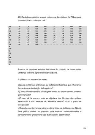 20) Os dados mostrados a seguir referem-se às estaturas de 76 barras de
concreto para a construção civil:
1,7
2
1,6
4
1,5
5
1,6
3
1,5
4
1,7
2
1,5
2
1,8
4
1,8
5
1,80
1,67
1,80
1,68
1,65
1,76
1,80
1,66
1,69
1,74
1,74
1,76
1,65
1,70
1,72
1,68
1,77
1,79
1,82
1,69
1,71
1,83
1,68
1,74
1,50
1,67
1,92
1,76
1,55
1,79
1,89
1,69
1,73
1,66
1,66
1,67
1,55
1,67
1,78
1,80
1,65
1,78
1,73
1,60
1,56
1,73
1,64
1,74
1,65
1,78
1,60
1,62
1,63
1,80
1,72
1,75
,163
1,68
1,80
1,62
1,69
1,72
1,64
1,91
1,81
1,81
1,86
Realizar os principais estudos descritivos do conjunto de dados acima
utilizando somente a planilha eletrônica Excel.
21) Responda as questões abaixo:
a)Quais as técnicas aritméticas da Estatística Descritiva que informam a
forma de uma distribuição de frequência?
b)Como você descreveria o nível geral médio do tipo de camisa preferida
pelo mercado?
c)O que há de comum entre os objetivos das técnicas dos gráficos
estatísticos e das medidas de tendência central? Qual o ponto de
divergência?
d)Suponha que tenhamos gêneros alimentícios de indústrias de Niterói.
Que gráfico melhor se prestaria para informar instantaneamente o
comportamento proporcional dos diversos itens observados?
190
 