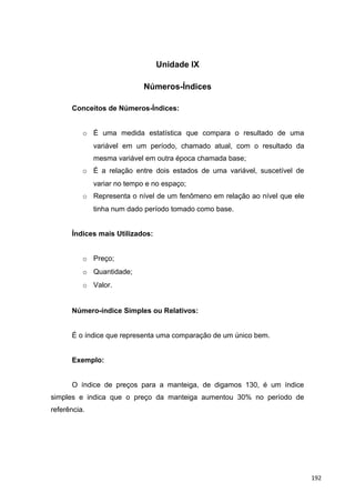 Unidade IX
Números-Índices
Conceitos de Números-Índices:
o É uma medida estatística que compara o resultado de uma
variável em um período, chamado atual, com o resultado da
mesma variável em outra época chamada base;
o É a relação entre dois estados de uma variável, suscetível de
variar no tempo e no espaço;
o Representa o nível de um fenômeno em relação ao nível que ele
tinha num dado período tomado como base.
Índices mais Utilizados:
o Preço;
o Quantidade;
o Valor.
Número-índice Simples ou Relativos:
É o índice que representa uma comparação de um único bem.
Exemplo:
O índice de preços para a manteiga, de digamos 130, é um índice
simples e indica que o preço da manteiga aumentou 30% no período de
referência.
192
 