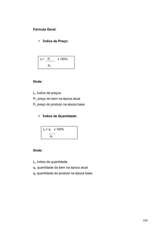 Fórmula Geral:
 Índice de Preço:

Onde:
Ip, índice de preços
Pt, preço do bem na época atual
Po, preço do produto na época base
 Índice de Quantidade:
Onde:
Iq, índice de quantidade
qt, quantidade do bem na época atual
qo, quantidade do produto na época base
Ip = Pt x 100%
Po
Iq = qt x 100%
qo
193
 
