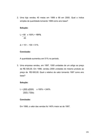 2. Uma loja vendeu 45 meias em 1999 e 68 em 2000. Qual o índice
simples de quantidade tomando 1999 como ano base?
Solução:
Iq = 68 x 100% = 151%
45
Δ = 151 – 100 = 51%
Conclusão:
A quantidade aumentou em 51% no período.
3. Uma empresa vendeu, em 1997, 1000 unidades de um artigo ao preço
de R$ 500,00. Em 1998, vendeu 2000 unidades do mesmo produto ao
preço de R$ 600,00. Qual o relativo de valor tomando 1997 como ano
base?
Solução:
Iv = (600 x2000) x 100% = 240%
(500 x 1000)
Conclusão:
Em 1998, o valor das vendas foi 140% maior ao de 1997.
195
 