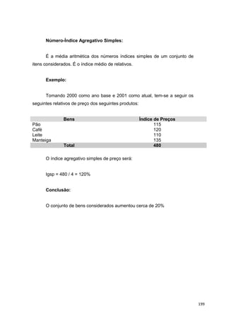 Número-Índice Agregativo Simples:
É a média aritmética dos números índices simples de um conjunto de
itens considerados. É o índice médio de relativos.
Exemplo:
Tomando 2000 como ano base e 2001 como atual, tem-se a seguir os
seguintes relativos de preço dos seguintes produtos:
Bens Índice de Preços
Pão 115
Café 120
Leite 110
Manteiga 135
Total 480
O índice agregativo simples de preço será:
Igsp = 480 / 4 = 120%
Conclusão:
O conjunto de bens considerados aumentou cerca de 20%
199
 