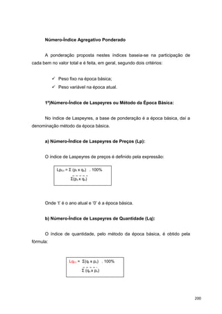 Número-Índice Agregativo Ponderado
A ponderação proposta nestes índices baseia-se na participação de
cada bem no valor total e é feita, em geral, segundo dois critérios:
 Peso fixo na época básica;
 Peso variável na época atual.
1º)Número-Índice de Laspeyres ou Método da Época Básica:
No índice de Laspeyres, a base de ponderação é a época básica, daí a
denominação método da época básica.
a) Número-Índice de Laspeyres de Preços (Lp):
O índice de Laspeyres de preços é definido pela expressão:
Onde ‘t’ é o ano atual e ‘0’ é a época básica.
b) Número-Índice de Laspeyres de Quantidade (Lq):
O índice de quantidade, pelo método da época básica, é obtido pela
fórmula:
Lp0,t = Σ (pt x qo) . 100%
Σ(po x qo)
Lq0,t = Σ(qt x po) . 100%
Σ (qo x po)
200
 