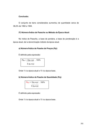 Conclusão:
O conjunto de bens considerados aumentou de quantidade cerca de
38,2% de 1992 a 1994.
2º) Número-Índice de Paasche ou Método da Época Atual:
No índice de Passche, a base de pondera, a base de ponderação é a
época atual, daí a denominação método da época atual.
a) Número-Índice de Paashe de Preços (Pp):
É definido pela expressão:
Onde ‘t’ é a época atual e ‘0’ é a época base.
b) Número-Índice de Paashe de Quantidade (Pq):
É definido pela expressão:
Onde ‘t’ é a época atual e ‘0’ é a época base.
Pp0,t = Σ(pt x qt) . 100%
Σ (po x qt)
Pq0,t = Σ(qt x pt) . 100%
Σ (qo x pt)
202
 