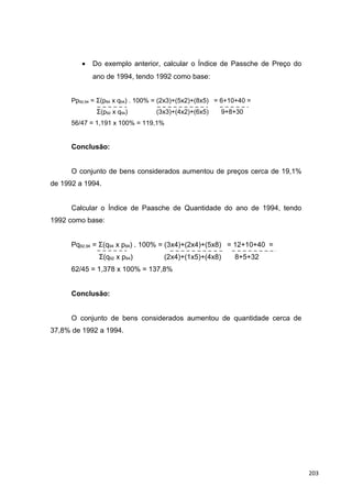 • Do exemplo anterior, calcular o Índice de Passche de Preço do
ano de 1994, tendo 1992 como base:
Pp92,94 = Σ(p94 x q94) . 100% = (2x3)+(5x2)+(8x5) = 6+10+40 =
Σ(p92 x q94) (3x3)+(4x2)+(6x5) 9+8+30
56/47 = 1,191 x 100% = 119,1%
Conclusão:
O conjunto de bens considerados aumentou de preços cerca de 19,1%
de 1992 a 1994.
Calcular o Índice de Paasche de Quantidade do ano de 1994, tendo
1992 como base:
Pq92,94 = Σ(q94 x p94) . 100% = (3x4)+(2x4)+(5x8) = 12+10+40 =
Σ(q92 x p94) (2x4)+(1x5)+(4x8) 8+5+32
62/45 = 1,378 x 100% = 137,8%
Conclusão:
O conjunto de bens considerados aumentou de quantidade cerca de
37,8% de 1992 a 1994.
203
 