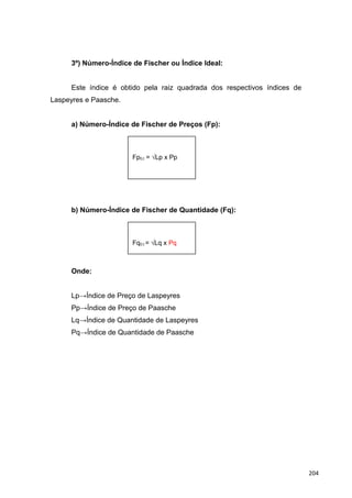 3º) Número-Índice de Fischer ou Índice Ideal:
Este índice é obtido pela raiz quadrada dos respectivos índices de
Laspeyres e Paasche.
a) Número-Índice de Fischer de Preços (Fp):
b) Número-Índice de Fischer de Quantidade (Fq):
Onde:
Lp→Índice de Preço de Laspeyres
Pp→Índice de Preço de Paasche
Lq→Índice de Quantidade de Laspeyres
Pq→Índice de Quantidade de Paasche
Fp0,t = √Lp x Pp
Fq0,t = √Lq x Pq
204
 