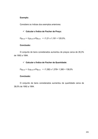 Exemplo:
Considere os índices dos exemplos anteriores:
 Calcular o Índice de Fischer de Preço:
Fp92,94 = √Lp92,94 x Pp92,94 = √1,21 x 1,191 = 120,0%.
Conclusão:
O conjunto de bens considerados aumentou de preços cerca de 26,3%
de 1992 a 1994.
 Calcular o Índice de Fischer de Quantidade:
Fq92,94 = √Lq92,94 x Pq92,94 = √1,382 x 1,378= 1,380 = 138,0%
Conclusão:
O conjunto de bens considerados aumentou de quantidade cerca de
38,0% de 1992 a 1994.
205
 