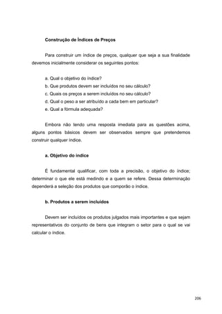 Construção de Índices de Preços
Para construir um índice de preços, qualquer que seja a sua finalidade
devemos inicialmente considerar os seguintes pontos:
a. Qual o objetivo do índice?
b. Que produtos devem ser incluídos no seu cálculo?
c. Quais os preços a serem incluídos no seu cálculo?
d. Qual o peso a ser atribuído a cada bem em particular?
e. Qual a fórmula adequada?
Embora não tendo uma resposta imediata para as questões acima,
alguns pontos básicos devem ser observados sempre que pretendemos
construir qualquer índice.
a. Objetivo do índice
É fundamental qualificar, com toda a precisão, o objetivo do índice;
determinar o que ele está medindo e a quem se refere. Dessa determinação
dependerá a seleção dos produtos que comporão o índice.
b. Produtos a serem incluídos
Devem ser incluídos os produtos julgados mais importantes e que sejam
representativos do conjunto de bens que integram o setor para o qual se vai
calcular o índice.
206
 