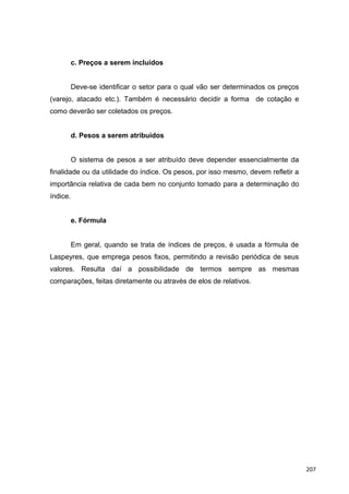 c. Preços a serem incluídos
Deve-se identificar o setor para o qual vão ser determinados os preços
(varejo, atacado etc.). Também é necessário decidir a forma de cotação e
como deverão ser coletados os preços.
d. Pesos a serem atribuídos
O sistema de pesos a ser atribuído deve depender essencialmente da
finalidade ou da utilidade do índice. Os pesos, por isso mesmo, devem refletir a
importância relativa de cada bem no conjunto tomado para a determinação do
índice.
e. Fórmula
Em geral, quando se trata de índices de preços, é usada a fórmula de
Laspeyres, que emprega pesos fixos, permitindo a revisão periódica de seus
valores. Resulta daí a possibilidade de termos sempre as mesmas
comparações, feitas diretamente ou através de elos de relativos.
207
 
