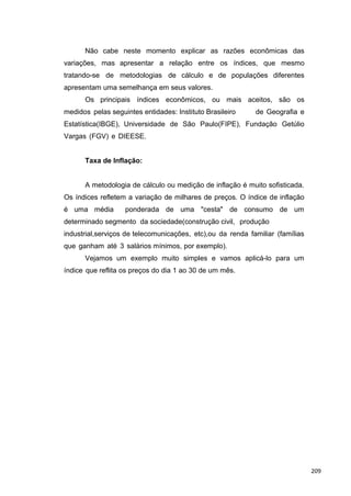 Não cabe neste momento explicar as razões econômicas das
variações, mas apresentar a relação entre os índices, que mesmo
tratando-se de metodologias de cálculo e de populações diferentes
apresentam uma semelhança em seus valores.
Os principais índices econômicos, ou mais aceitos, são os
medidos pelas seguintes entidades: Instituto Brasileiro de Geografia e
Estatística(IBGE), Universidade de São Paulo(FIPE), Fundação Getúlio
Vargas (FGV) e DIEESE.
Taxa de Inflação:
A metodologia de cálculo ou medição de inflação é muito sofisticada.
Os índices refletem a variação de milhares de preços. O índice de inflação
é uma média ponderada de uma "cesta" de consumo de um
determinado segmento da sociedade(construção civil, produção
industrial,serviços de telecomunicações, etc),ou da renda familiar (famílias
que ganham até 3 salários mínimos, por exemplo).
Vejamos um exemplo muito simples e vamos aplicá-lo para um
índice que reflita os preços do dia 1 ao 30 de um mês.
209
 