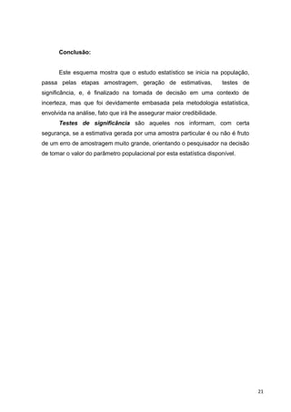 Conclusão:
Este esquema mostra que o estudo estatístico se inicia na população,
passa pelas etapas amostragem, geração de estimativas, testes de
significância, e, é finalizado na tomada de decisão em uma contexto de
incerteza, mas que foi devidamente embasada pela metodologia estatística,
envolvida na análise, fato que irá lhe assegurar maior credibilidade.
Testes de significância são aqueles nos informam, com certa
segurança, se a estimativa gerada por uma amostra particular é ou não é fruto
de um erro de amostragem muito grande, orientando o pesquisador na decisão
de tomar o valor do parâmetro populacional por esta estatística disponível.
21
 