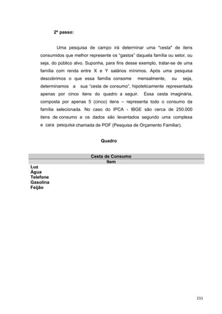 2º passo:
Uma pesquisa de campo irá determinar uma "cesta" de itens
consumidos que melhor represente os “gastos” daquela família ou setor, ou
seja, do público alvo. Suponha, para fins desse exemplo, tratar-se de uma
família com renda entre X e Y salários mínimos. Após uma pesquisa
descobrimos o que essa família consome mensalmente, ou seja,
determinamos a sua “cesta de consumo”, hipoteticamente representada
apenas por cinco itens do quadro a seguir. Essa cesta imaginária,
composta por apenas 5 (cinco) itens – representa todo o consumo da
família selecionada. No caso do IPCA - IBGE são cerca de 250.000
itens de consumo e os dados são levantados segundo uma complexa
e cara pesquisa chamada de POF (Pesquisa de Orçamento Familiar).
Quadro
Cesta de Consumo
Item
Luz
Água
Telefone
Gasolina
Feijão
211
 