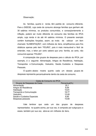 Observação:
As famílias, quanto à renda, têm padrão de consumo diferente.
Para o DIEESE, cuja cesta de consumo abrange famílias que ganham até
30 salários mínimos, os produtos consumidos, e conseqüentemente a
inflação, poderá ser muito diferente do consumo das famílias do IPCA
amplo, cuja renda é de até 44 salários mínimos. O presente exemplo
contém ilustrações forçadas, assim, ao invés de colocar um item
chamado “ALIMENTAÇÃO”, com milhares de itens, simplificamos para fins
didáticos apenas pelo item “FEIJÃO”, pois é mais mensurável e fácil de
entender, mas, o leitor por certo saberá que uma família, ao certo, não
consumirá apenas “FEIJÃO”.
A composição dos grupos de despesas para o cálculo do IPCA, por
exemplo, é o seguinte: Alimentação, Artigos de Residência, Habitação,
Transportes e Comunicação, Vestuário, Saúde, Cuidados e Despesas
Pessoais.
O quadro abaixo mostra quanto cada um desses grupos de
despesas representa percentualmente dentro da cesta de consumo.
Cesta de Consumo do IPCA
Grupos de Despesas da Cesta Percentual(%)
Alimentação 25,1
Artigos de Residência 8,09
Habitação 10,91
Transporte e Comunicação 18,77
Vestuário 12,49
Saúde e Cuidados Especiais 8,85
Despesas pessoais 15,68
Vale lembrar que cada um dos grupos de despesas
representados no quadro acima, por sua vez, é composto por subgrupos e
esses, também por sua vez, abre-se em milhares de itens.
212
 