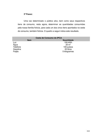 3º Passo:
Uma vez determinado o público alvo, bem como seus respectivos
itens de consumo, resta agora, determinar as quantidades consumidas
pela nossa família fictícia, para cada um dos cinco itens apontados na cesta
de consumo, também fictícia. O quadro a seguir indica este resultado.
Cesta de Consumo do IPCA
Item Quantidade
Luz 100 kWh
Água 20 m3
Telefone 100 pulsos
Gasolina 20 litros
Feijão 5 kilogramas
213
 