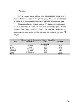 4º passo:
Neste passo, já se inicia a fase operacional do índice, com o
começo da medida semanal dos preços, pois, depois de determinada
a "cesta" e as quantidades consumidas, é preciso quantificá-la em valor.
Essa operação será feita no primeiro (1º) dia do mês, multiplicando-
se as quantidades de cada um dos itens consumidos pela família
hipotética, pelo seu respectivo preço de mercado, refletindo no
quadro apresentado abaixo o valor da cesta de consumo, ou seja, R$
100,00.
Valor da Cesta de Consumo no Primeiro Dia do Mês
Item Quantidade Valor
Unitário(R$)
Total(R$)
Luz 100 kWh 0,20 20,00
Água 20 m3
0,50 10,00
Telefone 100 pulsos 0,10 10,00
Gasolina 20 litros 1,00 20,0
Feijão 5 kilogramas 8,00 40,00
Total ── ── 100,00
214
 