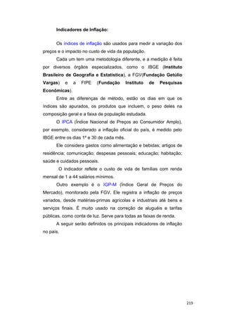 Indicadores de Inflação:
Os índices de inflação são usados para medir a variação dos
preços e o impacto no custo de vida da população.
Cada um tem uma metodologia diferente, e a medição é feita
por diversos órgãos especializados, como o IBGE (Instituto
Brasileiro de Geografia e Estatística), a FGV(Fundação Getúlio
Vargas) e a FIPE (Fundação Instituto de Pesquisas
Econômicas).
Entre as diferenças de método, estão os dias em que os
índices são apurados, os produtos que incluem, o peso deles na
composição geral e a faixa de população estudada.
O IPCA (Índice Nacional de Preços ao Consumidor Amplo),
por exemplo, considerado a inflação oficial do país, é medido pelo
IBGE entre os dias 1º e 30 de cada mês.
Ele considera gastos como alimentação e bebidas; artigos de
residência; comunicação; despesas pessoais; educação; habitação;
saúde e cuidados pessoais.
O indicador reflete o custo de vida de famílias com renda
mensal de 1 a 44 salários mínimos.
Outro exemplo é o IGP-M (Índice Geral de Preços do
Mercado), monitorado pela FGV. Ele registra a inflação de preços
variados, desde matérias-primas agrícolas e industriais até bens e
serviços finais. É muito usado na correção de aluguéis e tarifas
públicas, como conta de luz. Serve para todas as faixas de renda.
A seguir serão definidos os principais indicadores de inflação
no país.
219
 