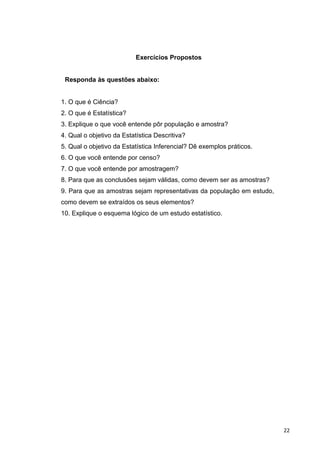 Exercícios Propostos
Responda às questões abaixo:
1. O que é Ciência?
2. O que é Estatística?
3. Explique o que você entende pôr população e amostra?
4. Qual o objetivo da Estatística Descritiva?
5. Qual o objetivo da Estatística Inferencial? Dê exemplos práticos.
6. O que você entende por censo?
7. O que você entende por amostragem?
8. Para que as conclusões sejam válidas, como devem ser as amostras?
9. Para que as amostras sejam representativas da população em estudo,
como devem se extraídos os seus elementos?
10. Explique o esquema lógico de um estudo estatístico.
22
 