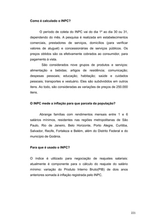 Como é calculado o INPC?
O período de coleta do INPC vai do dia 1º ao dia 30 ou 31,
dependendo do mês. A pesquisa é realizada em estabelecimentos
comerciais, prestadores de serviços, domicílios (para verificar
valores de aluguel) e concessionárias de serviços públicos. Os
preços obtidos são os efetivamente cobrados ao consumidor, para
pagamento à vista.
São considerados nove grupos de produtos e serviços:
alimentação e bebidas; artigos de residência; comunicação;
despesas pessoais; educação; habitação; saúde e cuidados
pessoais; transportes e vestuário. Eles são subdivididos em outros
itens. Ao todo, são consideradas as variações de preços de 250.000
itens.
O INPC mede a inflação para que parcela da população?
Abrange famílias com rendimentos mensais entre 1 e 6
salários mínimos, residentes nas regiões metropolitanas de São
Paulo, Rio de Janeiro, Belo Horizonte, Porto Alegre, Curitiba,
Salvador, Recife, Fortaleza e Belém, além do Distrito Federal e do
município de Goiânia.
Para que é usado o INPC?
O índice é utilizado para negociação de reajustes salariais:
atualmente é componente para o cálculo do reajuste do salário
mínimo: variação do Produto Interno Bruto(PIB) de dois anos
anteriores somada à inflação registrada pelo INPC.
221
 