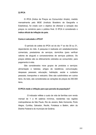 2) IPCA
O IPCA (Índice de Preços ao Consumidor Amplo), medido
mensalmente pelo IBGE (Instituto Brasileiro de Geografia e
Estatística), foi criado com o objetivo de oferecer a variação dos
preços no comércio para o público final. O IPCA é considerado o
índice oficial de inflação do país.
Como é calculado o IPCA?
O período de coleta do IPCA vai do dia 1º ao dia 30 ou 31,
dependendo do mês. A pesquisa é realizada em estabelecimentos
comerciais, prestadores de serviços, domicílios (para verificar
valores de aluguel) e concessionárias de serviços públicos. Os
preços obtidos são os efetivamente cobrados ao consumidor, para
pagamento à vista.
São considerados nove grupos de produtos e serviços:
alimentação e bebidas; artigos de residência; comunicação;
despesas pessoais; educação; habitação; saúde e cuidados
pessoais; transportes e vestuário. Eles são subdivididos em outros
itens. Ao todo, são consideradas as variações de preços de 250.000
itens.
O IPCA mede a inflação para que parcela da população?
O indicador reflete o custo de vida de famílias com renda
mensal de 1 a 44 salários mínimos, residentes nas regiões
metropolitanas de São Paulo, Rio de Janeiro, Belo Horizonte, Porto
Alegre, Curitiba, Salvador, Recife, Fortaleza e Belém, além do
Distrito Federal e do município de Goiânia.
222
 