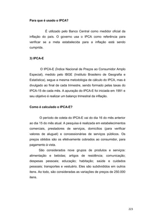 Para que é usado o IPCA?
É utilizado pelo Banco Central como medidor oficial da
inflação do país. O governo usa o IPCA como referência para
verificar se a meta estabelecida para a inflação está sendo
cumprida.
3) IPCA-E
O IPCA-E (Índice Nacional de Preços ao Consumidor Amplo
Especial), medido pelo IBGE (Instituto Brasileiro de Geografia e
Estatística), segue a mesma metodologia de cálculo do IPCA, mas é
divulgado ao final de cada trimestre, sendo formado pelas taxas do
IPCA-15 de cada mês. A apuração do IPCA-E foi iniciada em 1991 e
seu objetivo é realizar um balanço trimestral da inflação.
Como é calculado o IPCA-E?
O período de coleta do IPCA-E vai do dia 16 do mês anterior
ao dia 15 do mês atual. A pesquisa é realizada em estabelecimentos
comerciais, prestadores de serviços, domicílios (para verificar
valores de aluguel) e concessionárias de serviços públicos. Os
preços obtidos são os efetivamente cobrados ao consumidor, para
pagamento à vista.
São considerados nove grupos de produtos e serviços:
alimentação e bebidas; artigos de residência; comunicação;
despesas pessoais; educação; habitação; saúde e cuidados
pessoais; transportes e vestuário. Eles são subdivididos em outros
itens. Ao todo, são consideradas as variações de preços de 250.000
itens.
223
 