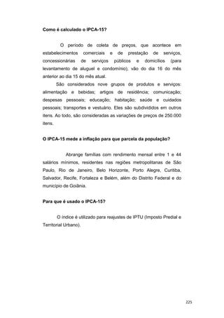 Como é calculado o IPCA-15?
O período de coleta de preços, que acontece em
estabelecimentos comerciais e de prestação de serviços,
concessionárias de serviços públicos e domicílios (para
levantamento de aluguel e condomínio), vão do dia 16 do mês
anterior ao dia 15 do mês atual.
São considerados nove grupos de produtos e serviços:
alimentação e bebidas; artigos de residência; comunicação;
despesas pessoais; educação; habitação; saúde e cuidados
pessoais; transportes e vestuário. Eles são subdivididos em outros
itens. Ao todo, são consideradas as variações de preços de 250.000
itens.
O IPCA-15 mede a inflação para que parcela da população?
Abrange famílias com rendimento mensal entre 1 e 44
salários mínimos, residentes nas regiões metropolitanas de São
Paulo, Rio de Janeiro, Belo Horizonte, Porto Alegre, Curitiba,
Salvador, Recife, Fortaleza e Belém, além do Distrito Federal e do
município de Goiânia.
Para que é usado o IPCA-15?
O índice é utilizado para reajustes de IPTU (Imposto Predial e
Territorial Urbano).
225
 