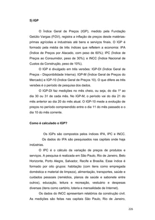 5) IGP
O Índice Geral de Preços (IGP), medido pela Fundação
Getúlio Vargas (FGV), registra a inflação de preços desde matérias-
primas agrícolas e industriais até bens e serviços finais. O IGP é
formado pela média de três índices que refletem a economia: IPA
(Índice de Preços por Atacado, com peso de 60%); IPC (Índice de
Preços ao Consumidor, peso de 30%); e INCC (Índice Nacional de
Custos da Construção, peso de 10%).
O IGP é divulgado em três versões: IGP-DI (Índice Geral de
Preços - Disponibilidade Interna); IGP-M (Índice Geral de Preços do
Mercado) e IGP-10 (Índice Geral de Preços 10). O que difere as três
versões é o período de pesquisa dos dados.
O IGP-DI faz medições no mês cheio, ou seja, do dia 1º ao
dia 30 ou 31 de cada mês. No IGP-M, o período vai do dia 21 do
mês anterior ao dia 20 do mês atual. O IGP-10 mede a evolução de
preços no período compreendido entre o dia 11 do mês passado e o
dia 10 do mês corrente.
Como é calculado o IGP?
Os IGPs são compostos pelos índices IPA, IPC e INCC.
Os dados do IPA são pesquisados nas capitais onde haja
indústrias.
O IPC é o cálculo da variação de preços de produtos e
serviços. A pesquisa é realizada em São Paulo, Rio de Janeiro, Belo
Horizonte, Porto Alegre, Salvador, Recife e Brasília. Esse índice é
formado por oito grupos: habitação (com itens como empregada
doméstica e material de limpeza), alimentação, transportes, saúde e
cuidados pessoais (remédios, planos de saúde e sabonete entre
outros), educação, leitura e recreação, vestuário e despesas
diversas (itens como cartório, loteria e mensalidade de Internet).
Os dados do INCC apresentam relatórios da construção civil.
As medições são feitas nas capitais São Paulo, Rio de Janeiro,
226
 