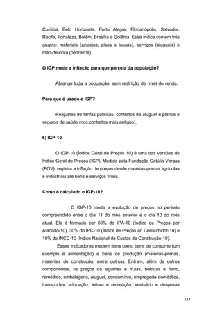 Curitiba, Belo Horizonte, Porto Alegre, Florianópolis, Salvador,
Recife, Fortaleza, Belém, Brasília e Goiânia. Esse índice contém três
grupos: materiais (azulejos, pisos e louças), serviços (aluguéis) e
mão-de-obra (pedreiros).
O IGP mede a inflação para que parcela da população?
Abrange toda a população, sem restrição de nível de renda.
Para que é usado o IGP?
Reajustes de tarifas públicas, contratos de aluguel e planos e
seguros de saúde (nos contratos mais antigos).
6) IGP-10
O IGP-10 (Índice Geral de Preços 10) é uma das versões do
Índice Geral de Preços (IGP). Medido pela Fundação Getúlio Vargas
(FGV), registra a inflação de preços desde matérias-primas agrícolas
e industriais até bens e serviços finais.
Como é calculado o IGP-10?
O IGP-10 mede a evolução de preços no período
compreendido entre o dia 11 do mês anterior e o dia 10 do mês
atual. Ele é formado por 60% do IPA-10 (Índice de Preços por
Atacado-10), 30% do IPC-10 (Índice de Preços ao Consumidor-10) e
10% do INCC-10 (Índice Nacional de Custos da Construção-10).
Esses indicadores medem itens como bens de consumo (um
exemplo é alimentação) e bens de produção (matérias-primas,
materiais de construção, entre outros). Entram, além de outros
componentes, os preços de legumes e frutas, bebidas e fumo,
remédios, embalagens, aluguel, condomínio, empregada doméstica,
transportes, educação, leitura e recreação, vestuário e despesas
227
 