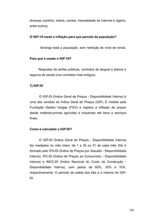 diversas (cartório, loteria, correio, mensalidade de Internet e cigarro,
entre outros).
O IGP-10 mede a inflação para que parcela da população?
Abrange toda a população, sem restrição de nível de renda.
Para que é usado o IGP-10?
Reajustes de tarifas públicas, contratos de aluguel e planos e
seguros de saúde (nos contratos mais antigos).
7) IGP-DI
O IGP-DI (Índice Geral de Preços - Disponibilidade Interna) é
uma das versões do Índice Geral de Preços (IGP). É medido pela
Fundação Getúlio Vargas (FGV) e registra a inflação de preços
desde matérias-primas agrícolas e industriais até bens e serviços
finais.
Como é calculado o IGP-DI?
O IGP-DI (Índice Geral de Preços - Disponibilidade Interna)
faz medições no mês cheio, de 1 a 30 ou 31 de cada mês. Ele é
formado pelo IPA-DI (Índice de Preços por Atacado - Disponibilidade
Interna), IPC-DI (Índice de Preços ao Consumidor - Disponibilidade
Interna) e INCC-DI (Índice Nacional do Custo da Construção -
Disponibilidade Interna), com pesos de 60%, 30% e 10%,
respectivamente. O período de coleta dos três é o mesmo do IGP-
DI.
228
 