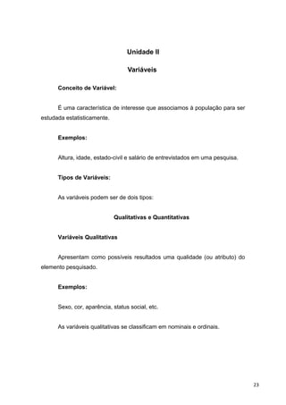 Unidade II
Variáveis
Conceito de Variável:
É uma característica de interesse que associamos à população para ser
estudada estatisticamente.
Exemplos:
Altura, idade, estado-civil e salário de entrevistados em uma pesquisa.
Tipos de Variáveis:
As variáveis podem ser de dois tipos:
Qualitativas e Quantitativas
Variáveis Qualitativas
Apresentam como possíveis resultados uma qualidade (ou atributo) do
elemento pesquisado.
Exemplos:
Sexo, cor, aparência, status social, etc.
As variáveis qualitativas se classificam em nominais e ordinais.
23
 
