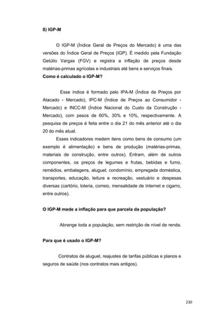 8) IGP-M
O IGP-M (Índice Geral de Preços do Mercado) é uma das
versões do Índice Geral de Preços (IGP). É medido pela Fundação
Getúlio Vargas (FGV) e registra a inflação de preços desde
matérias-primas agrícolas e industriais até bens e serviços finais.
Como é calculado o IGP-M?
Esse índice é formado pelo IPA-M (Índice de Preços por
Atacado - Mercado), IPC-M (Índice de Preços ao Consumidor -
Mercado) e INCC-M (Índice Nacional do Custo da Construção -
Mercado), com pesos de 60%, 30% e 10%, respectivamente. A
pesquisa de preços é feita entre o dia 21 do mês anterior até o dia
20 do mês atual.
Esses indicadores medem itens como bens de consumo (um
exemplo é alimentação) e bens de produção (matérias-primas,
materiais de construção, entre outros). Entram, além de outros
componentes, os preços de legumes e frutas, bebidas e fumo,
remédios, embalagens, aluguel, condomínio, empregada doméstica,
transportes, educação, leitura e recreação, vestuário e despesas
diversas (cartório, loteria, correio, mensalidade de Internet e cigarro,
entre outros).
O IGP-M mede a inflação para que parcela da população?
Abrange toda a população, sem restrição de nível de renda.
Para que é usado o IGP-M?
Contratos de aluguel, reajustes de tarifas públicas e planos e
seguros de saúde (nos contratos mais antigos).
230
 