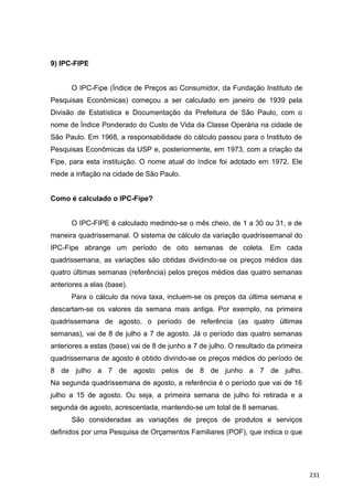 9) IPC-FIPE
O IPC-Fipe (Índice de Preços ao Consumidor, da Fundação Instituto de
Pesquisas Econômicas) começou a ser calculado em janeiro de 1939 pela
Divisão de Estatística e Documentação da Prefeitura de São Paulo, com o
nome de Índice Ponderado do Custo de Vida da Classe Operária na cidade de
São Paulo. Em 1968, a responsabilidade do cálculo passou para o Instituto de
Pesquisas Econômicas da USP e, posteriormente, em 1973, com a criação da
Fipe, para esta instituição. O nome atual do índice foi adotado em 1972. Ele
mede a inflação na cidade de São Paulo.
Como é calculado o IPC-Fipe?
O IPC-FIPE é calculado medindo-se o mês cheio, de 1 a 30 ou 31, e de
maneira quadrissemanal. O sistema de cálculo da variação quadrissemanal do
IPC-Fipe abrange um período de oito semanas de coleta. Em cada
quadrissemana, as variações são obtidas dividindo-se os preços médios das
quatro últimas semanas (referência) pelos preços médios das quatro semanas
anteriores a elas (base).
Para o cálculo da nova taxa, incluem-se os preços da última semana e
descartam-se os valores da semana mais antiga. Por exemplo, na primeira
quadrissemana de agosto, o período de referência (as quatro últimas
semanas), vai de 8 de julho a 7 de agosto. Já o período das quatro semanas
anteriores a estas (base) vai de 8 de junho a 7 de julho. O resultado da primeira
quadrissemana de agosto é obtido divindo-se os preços médios do período de
8 de julho a 7 de agosto pelos de 8 de junho a 7 de julho.
Na segunda quadrissemana de agosto, a referência é o período que vai de 16
julho a 15 de agosto. Ou seja, a primeira semana de julho foi retirada e a
segunda de agosto, acrescentada, mantendo-se um total de 8 semanas.
São consideradas as variações de preços de produtos e serviços
definidos por uma Pesquisa de Orçamentos Familiares (POF), que indica o que
231
 