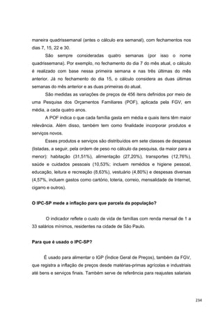 maneira quadrissemanal (antes o cálculo era semanal), com fechamentos nos
dias 7, 15, 22 e 30.
São sempre consideradas quatro semanas (por isso o nome
quadrissemana). Por exemplo, no fechamento do dia 7 do mês atual, o cálculo
é realizado com base nessa primeira semana e nas três últimas do mês
anterior. Já no fechamento do dia 15, o cálculo considera as duas últimas
semanas do mês anterior e as duas primeiras do atual.
São medidas as variações de preços de 456 itens definidos por meio de
uma Pesquisa dos Orçamentos Familiares (POF), aplicada pela FGV, em
média, a cada quatro anos.
A POF indica o que cada família gasta em média e quais itens têm maior
relevância. Além disso, também tem como finalidade incorporar produtos e
serviços novos.
Esses produtos e serviços são distribuídos em sete classes de despesas
(listadas, a seguir, pela ordem de peso no cálculo da pesquisa, da maior para a
menor): habitação (31,51%), alimentação (27,20%), transportes (12,76%),
saúde e cuidados pessoais (10,53%; incluem remédios e higiene pessoal,
educação, leitura e recreação (8,63%), vestuário (4,80%) e despesas diversas
(4,57%, incluem gastos como cartório, loteria, correio, mensalidade de Internet,
cigarro e outros).
O IPC-SP mede a inflação para que parcela da população?
O indicador reflete o custo de vida de famílias com renda mensal de 1 a
33 salários mínimos, residentes na cidade de São Paulo.
Para que é usado o IPC-SP?
É usado para alimentar o IGP (Índice Geral de Preços), também da FGV,
que registra a inflação de preços desde matérias-primas agrícolas e industriais
até bens e serviços finais. Também serve de referência para reajustes salariais
234
 
