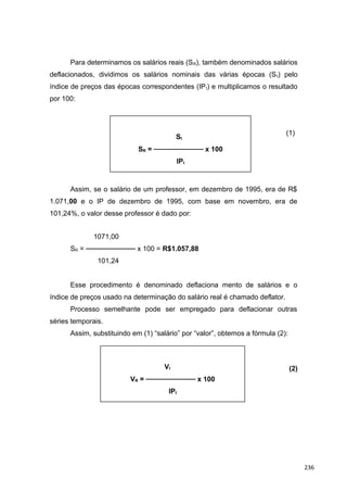 Para determinamos os salários reais (SR), também denominados salários
deflacionados, dividimos os salários nominais das várias épocas (St) pelo
índice de preços das épocas correspondentes (IPt) e multiplicamos o resultado
por 100:
(1)
Assim, se o salário de um professor, em dezembro de 1995, era de R$
1.071,00 e o IP de dezembro de 1995, com base em novembro, era de
101,24%, o valor desse professor é dado por:
1071,00
SR = ────────── x 100 = R$1.057,88
101,24
Esse procedimento é denominado deflaciona mento de salários e o
índice de preços usado na determinação do salário real é chamado deflator.
Processo semelhante pode ser empregado para deflacionar outras
séries temporais.
Assim, substituindo em (1) “salário” por “valor”, obtemos a fórmula (2):
(2)
St
SR = ────────── x 100
IPt
Vt
VR = ────────── x 100
IPt
236
 