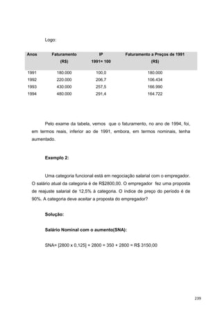 Logo:
Anos Faturamento
(R$)
IP
1991= 100
Faturamento a Preços de 1991
(R$)
1991
1992
1993
1994
180.000
220.000
430.000
480.000
100,0
206,7
257,5
291,4
180.000
106.434
166.990
164.722
Pelo exame da tabela, vemos que o faturamento, no ano de 1994, foi,
em termos reais, inferior ao de 1991, embora, em termos nominais, tenha
aumentado.
Exemplo 2:
Uma categoria funcional está em negociação salarial com o empregador.
O salário atual da categoria é de R$2800,00. O empregador fez uma proposta
de reajuste salarial de 12,5% à categoria. O índice de preço do período é de
90%. A categoria deve aceitar a proposta do empregador?
Solução:
Salário Nominal com o aumento(SNA):
SNA= [2800 x 0,125] + 2800 = 350 + 2800 = R$ 3150,00
239
 