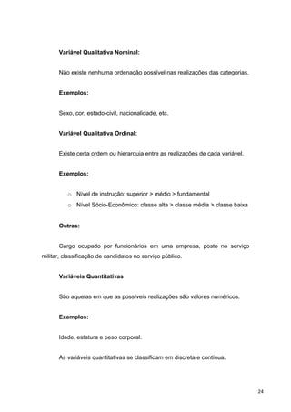 Variável Qualitativa Nominal:
Não existe nenhuma ordenação possível nas realizações das categorias.
Exemplos:
Sexo, cor, estado-civil, nacionalidade, etc.
Variável Qualitativa Ordinal:
Existe certa ordem ou hierarquia entre as realizações de cada variável.
Exemplos:
o Nível de instrução: superior > médio > fundamental
o Nível Sócio-Econômico: classe alta > classe média > classe baixa
Outras:
Cargo ocupado por funcionários em uma empresa, posto no serviço
militar, classificação de candidatos no serviço público.
Variáveis Quantitativas
São aquelas em que as possíveis realizações são valores numéricos.
Exemplos:
Idade, estatura e peso corporal.
As variáveis quantitativas se classificam em discreta e contínua.
24
 