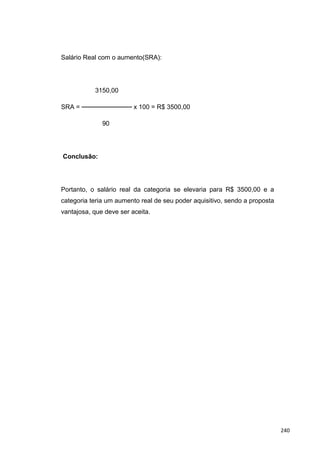 Salário Real com o aumento(SRA):
3150,00
SRA = ─────────── x 100 = R$ 3500,00
90
Conclusão:
Portanto, o salário real da categoria se elevaria para R$ 3500,00 e a
categoria teria um aumento real de seu poder aquisitivo, sendo a proposta
vantajosa, que deve ser aceita.
240
 