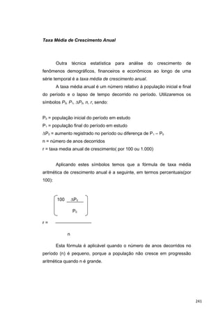 Taxa Média de Crescimento Anual
Outra técnica estatística para análise do crescimento de
fenômenos demográficos, financeiros e econômicos ao longo de uma
série temporal é a taxa média de crescimento anual.
A taxa média anual é um número relativo à população inicial e final
do período e o lapso de tempo decorrido no período. Utilizaremos os
símbolos P0, P1, ∆P0, n, r, sendo:
P0 = população inicial do período em estudo
P1 = população final do período em estudo
∆P0 = aumento registrado no período ou diferença de P1 – P0
n = número de anos decorridos
r = taxa media anual de crescimento( por 100 ou 1.000)
Aplicando estes símbolos temos que a fórmula de taxa média
aritmética de crescimento anual é a seguinte, em termos percentuais(por
100):
100 ∆P0
P0
r = ————————
n
Esta fórmula é aplicável quando o número de anos decorridos no
período (n) é pequeno, porque a população não cresce em progressão
aritmética quando n é grande.
241
 