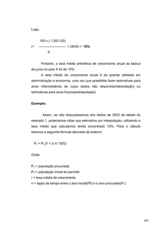 Logo,
100 x ( 1,35/1,50)
r= ———————— = (90/9) = 10%
9
Portanto, a taxa média aritmética de crescimento anual da básica
de juros no país X foi de 10%.
A taxa média de crescimento anual é de grande utilidade em
administração e economia, uma vez que possibilita fazer estimativas para
anos intermediários de cujos dados não dispomos(interpolação) ou
estimativas para anos futuros(extrapolação).
Exemplo:
Assim, se não dispuséssemos dos dados de 2003 da tabela do
exemplo 1, poderíamos obter sua estimativa por interpolação, utilizando a
taxa média que calculamos tendo encontrado 10%. Para o cálculo
teremos a seguinte fórmula derivada da anterior:
Px = P0 [1 + (r.n/ 100)]
Onde:
Px = população procurada
P0 = população inicial do período
r = taxa média de crescimento
n = lapso de tempo entre o ano inicial(P0) e o ano procurado(Px)
243
 