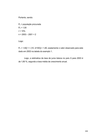 Portanto, sendo:
Px = população procurada
P0 = 1,50
r = 10%
n = 2003 – 2001 = 2
Logo:
Px = 1,50[ 1 + (10. 2/100)] = 1,80, exatamente o valor observado para este
dado em 2003 na tabela do exemplo 1.
Logo, a estimativa da taxa de juros básica no país X para 2003 é
de 1,80 %, segundo a taxa média de crescimento anual.
244
 