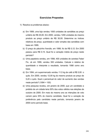 Exercícios Propostos
1) Resolva os problemas abaixo:
a) Em 1999, uma loja vendeu 1000 unidades de sandálias ao preço
unitário de R$ 25,00. Em 2000, vendeu 1200 unidades do mesmo
produto ao preço unitário de R$ 30,00. Determine os índices
relativos de preço, quantidade e valor simples das sandálias com
base em 1999.
b) O preço do pãozinho francês, em 1999, foi de R$ 0,12. Em 2000
passou para R$ 0,15. Qual foi a variação média de preço neste
período?
c) Uma papelaria vendeu, em 1998, 400 unidades de canetas Faber
Fix. Já em 1999, vendeu 300 unidades. Calcule o relativo de
quantidade e interprete o resultado, tomando 1998 como ano
base.
d) Em 1994, um supermercado vendeu 11,5 kg de café à R$ 5,00 o
quilo. Em 2000, vendeu 12,00 kg do mesmo produto ao preço de
5,20 o quilo. Qual o percentual do valor de aumento das vendas
neste período? (1994 = 100)
e) Uma pesquisa revelou, em janeiro de 2000, que um candidato a
prefeito de um cidade teria 50% dos votos válidos nas eleições de
outubro de 2000. Em maio do mesmo ano as intenções de voto
caíram para 35% do mesmo candidato. Qual foi a variação da
preferência pelo candidato neste período, tomando janeiro de
2000 como período base.
245
 