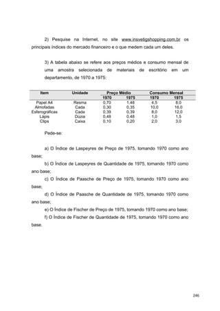 2) Pesquise na Internet, no site www.insvetigshopping.com.br os
principais índices do mercado financeiro e o que medem cada um deles.
3) A tabela abaixo se refere aos preços médios e consumo mensal de
uma amostra selecionada de materiais de escritório em um
departamento, de 1970 a 1975:
Item Unidade Preço Médio Consumo Mensal
1970 1975 1970 1975
Papel A4 Resma 0,70 1,48 4,5 8,0
Almofadas Cada 0,30 0,35 10,0 16,0
Esferográficas Cada 0,39 0,39 8,0 12,0
Lápis Dúzia 0,48 0,48 1,0 1,5
Clips Caixa 0,10 0,20 2,0 3,0
Pede-se:
a) O Índice de Laspeyres de Preço de 1975, tomando 1970 como ano
base;
b) O Índice de Laspeyres de Quantidade de 1975, tomando 1970 como
ano base;
c) O Índice de Paasche de Preço de 1975, tomando 1970 como ano
base;
d) O Índice de Paasche de Quantidade de 1975, tomando 1970 como
ano base;
e) O Índice de Fischer de Preço de 1975, tomando 1970 como ano base;
f) O Índice de Fischer de Quantidade de 1975, tomando 1970 como ano
base.
246
 