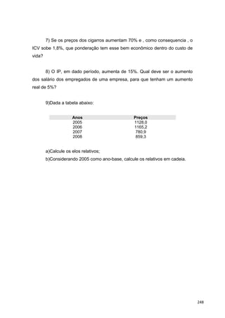 7) Se os preços dos cigarros aumentam 70% e , como consequencia , o
ICV sobe 1,8%, que ponderação tem esse bem econômico dentro do custo de
vida?
8) O IP, em dado período, aumenta de 15%. Qual deve ser o aumento
dos salário dos empregados de uma empresa, para que tenham um aumento
real de 5%?
9)Dada a tabela abaixo:
Anos Preços
2005 1128,0
2006 1165,2
2007 780,9
2008 859,3
a)Calcule os elos relativos;
b)Considerando 2005 como ano-base, calcule os relativos em cadeia.
248
 