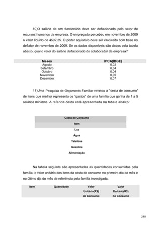 10)O salário de um funcionário deve ser deflacionado pelo setor de
recursos humanos da empresa. O empregado percebeu em novembro de 2009
o valor líquido de 4502,25. O poder aquisitivo deve ser calculado com base no
deflator de novembro de 2009. Se os dados disponíveis são dados pela tabela
abaixo, qual o valor do salário deflacionado do colaborador da empresa?
Meses IPCA(IBGE)
Agosto 0,02
Setembro 0,04
Outubro 0,04
Novembro 0,05
Dezembro 0,07
11)Uma Pesquisa de Orçamento Familiar revelou a "cesta de consumo"
de itens que melhor representa os “gastos” de uma família que ganha de 1 a 5
salários mínimos. A referida cesta está apresentada na tabela abaixo:
Cesta de Consumo
Item
Luz
Água
Telefone
Gasolina
Alimentação
Na tabela seguinte são apresentadas as quantidades consumidas pela
família, o valor unitário dos itens da cesta de consumo no primeiro dia do mês e
no último dia do mês de referência pela família investigada.
Item Quantidade Valor
Unitário(R$)
do Consumo
Valor
Unitário(R$)
do Consumo
249
 