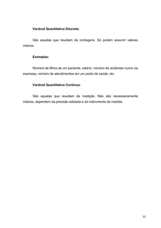 Variável Quantitativa Discreta:
São aquelas que resultam de contagens. Só podem assumir valores
inteiros.
Exemplos:
Número de filhos de um paciente, salário, número de acidentes numa via
expressa, número de atendimentos em um posto de saúde, etc.
Variável Quantitativa Contínua:
São aquelas que resultam de medição. Não são necessariamente
inteiras, dependem da precisão adotada e do instrumento de medida.
25
 