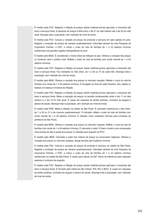 É medido pela FGV. Registra a inflação de preços desde matérias-primas agrícolas e industriais até
bens e serviços finais. A pesquisa de preços é feita entre o dia 21 do mês anterior até o dia 20 do mês
atual. Abrange toda a população, sem restrição de nível de renda.
É medido pela FGV. Calcula a variação de preços de produtos e serviços em sete capitais do país.
Registra a evolução de preços de maneira quadrissemanal. Calculado através de uma Pesquisa de
Orçamento Familiar, a POF, e indica o custo de vida de famílias de 1 a 33 salários mínimos
residenciais nas grandes regiões metropolitanas do país.
É medido pelo IBGE. É considerado o índice oficial da inflação do país. Oferece a variação dos preços
no comércio para o público final. Reflete o custo de vida de famílias com renda mensal de 1 a 44
salários mínimos.
É medido pela FGV. Registra a inflação de preços desde matérias-primas agrícolas e industriais até
bens e serviços finais. Faz medições no mês cheio, de 1 a 30 ou 31 de cada mês. Abrange toda a
população, sem restrição de nível de renda.
É medido pelo IBGE. Oferece a variação dos preços no mercado varejista. Reflete o custo de vida de
famílias com renda de 1 a 44 salários mínimos. É divulgado ao final de cada trimestre. Seu objetivo é
realizar um balanço trimestral da inflação.
É medido pela FGV. Registra a inflação de preços desde matérias-primas agrícolas e industriais até
bens e serviços finais. Mede a evolução de preços no período compreendido entre o dia 11 do mês
anterior e o dia 10 do mês atual. È usado em reajustes de tarifas públicas, contratos de aluguel e
planos de saúde. Abrange toda a população, sem restrição de nível de renda.
É medido pela FIPE. Mede a inflação na cidade de São Paulo. È calculado medindo-se o mês cheio,
de 1 a 30 ou 31 e de maneira quadrissemanal. O indicador reflete o custo de vida de famílias com
renda mensal de 1 a 20 salários mínimos. É utilizado como indexador informal para contratos da
prefeitura de São Paulo.
É medido pelo IBGE. Oferece a variação dos preços no mercado varejista. Reflete o custo de vida de
famílias com renda de 1 a 44 salários mínimos. É calculado a cada 15 dias e mostra uma comparação
mais precisa da alta e queda dos preços. É utilizada para reajuste do IPTU.
É medido pelo IBGE. Calculado a partir dos índices de preços ao consumidor regionais. Oferece a
variação dos preços no mercado varejista. Atinge famílias até 6 salários mínimos.
É medido pela FGV. Calcula a variação de preços de produtos e serviços na cidade de São Paulo.
Registra a evolução de preços de maneira quadrissemanal. Calculado através de uma Pesquisa de
Orçamento Familiar, a POF, e indica o custo de vida de famílias de 1 a 33 salários mínimos
residenciais na cidade de São Paulo. É usado para cálculo do IGP. Serve de referência para reajustes
salariais e contratos de aluguéis.
É medido pela FGV. Registra a inflação de preços desde matérias-primas agrícolas e industriais até
bens e serviços finais. È formado pela média de três índices: IPA, IPC e INCC. È usado em reajustes
de tarifas públicas, contratos de aluguel e planos de saúde. Abrange toda a população, sem restrição
de nível de renda.
252
 